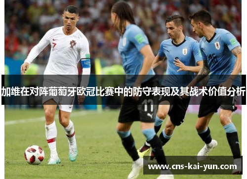 加维在对阵葡萄牙欧冠比赛中的防守表现及其战术价值分析 加维在对阵葡萄牙欧冠比赛中的防守表现及其战术价值分析