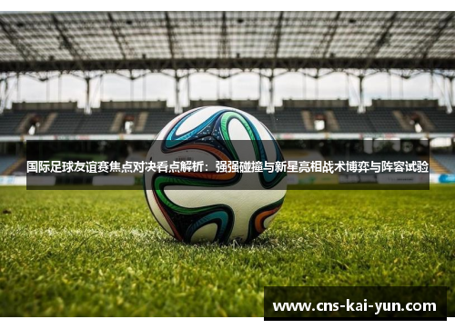 国际足球友谊赛焦点对决看点解析：强强碰撞与新星亮相战术博弈与阵容试验