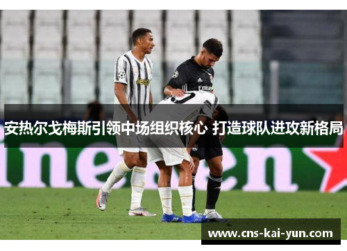 安热尔戈梅斯引领中场组织核心 打造球队进攻新格局 安热尔戈梅斯引领中场组织核心 打造球队进攻新格局