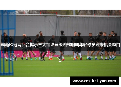 最新欧冠两回合揭示三大结论晋级路线明朗年轻球员迎来机会窗口